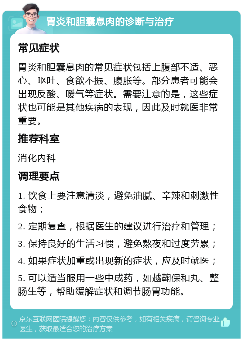 胃炎和胆囊息肉的诊断与治疗 常见症状 胃炎和胆囊息肉的常见症状包括上腹部不适、恶心、呕吐、食欲不振、腹胀等。部分患者可能会出现反酸、嗳气等症状。需要注意的是，这些症状也可能是其他疾病的表现，因此及时就医非常重要。 推荐科室 消化内科 调理要点 1. 饮食上要注意清淡，避免油腻、辛辣和刺激性食物； 2. 定期复查，根据医生的建议进行治疗和管理； 3. 保持良好的生活习惯，避免熬夜和过度劳累； 4. 如果症状加重或出现新的症状，应及时就医； 5. 可以适当服用一些中成药，如越鞠保和丸、整肠生等，帮助缓解症状和调节肠胃功能。