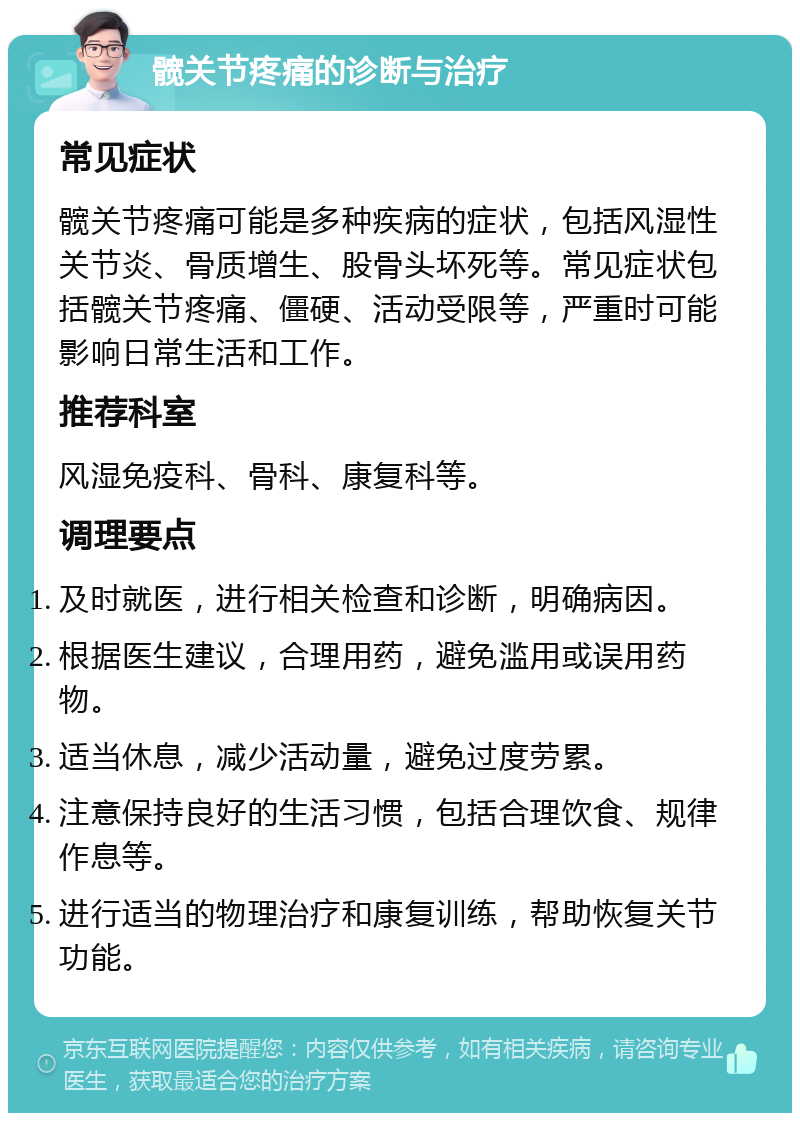 髋关节疼痛的诊断与治疗 常见症状 髋关节疼痛可能是多种疾病的症状，包括风湿性关节炎、骨质增生、股骨头坏死等。常见症状包括髋关节疼痛、僵硬、活动受限等，严重时可能影响日常生活和工作。 推荐科室 风湿免疫科、骨科、康复科等。 调理要点 及时就医，进行相关检查和诊断，明确病因。 根据医生建议，合理用药，避免滥用或误用药物。 适当休息，减少活动量，避免过度劳累。 注意保持良好的生活习惯，包括合理饮食、规律作息等。 进行适当的物理治疗和康复训练，帮助恢复关节功能。