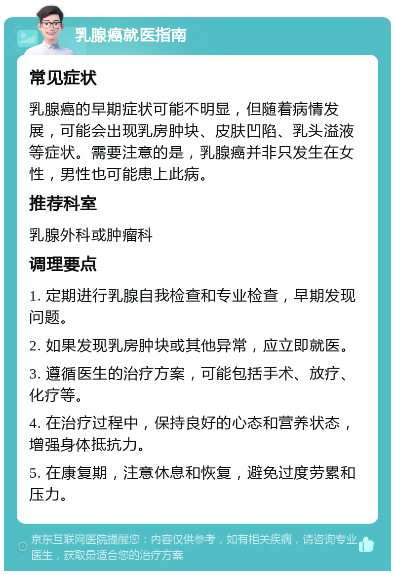 乳腺癌就医指南 常见症状 乳腺癌的早期症状可能不明显，但随着病情发展，可能会出现乳房肿块、皮肤凹陷、乳头溢液等症状。需要注意的是，乳腺癌并非只发生在女性，男性也可能患上此病。 推荐科室 乳腺外科或肿瘤科 调理要点 1. 定期进行乳腺自我检查和专业检查，早期发现问题。 2. 如果发现乳房肿块或其他异常，应立即就医。 3. 遵循医生的治疗方案，可能包括手术、放疗、化疗等。 4. 在治疗过程中，保持良好的心态和营养状态，增强身体抵抗力。 5. 在康复期，注意休息和恢复，避免过度劳累和压力。