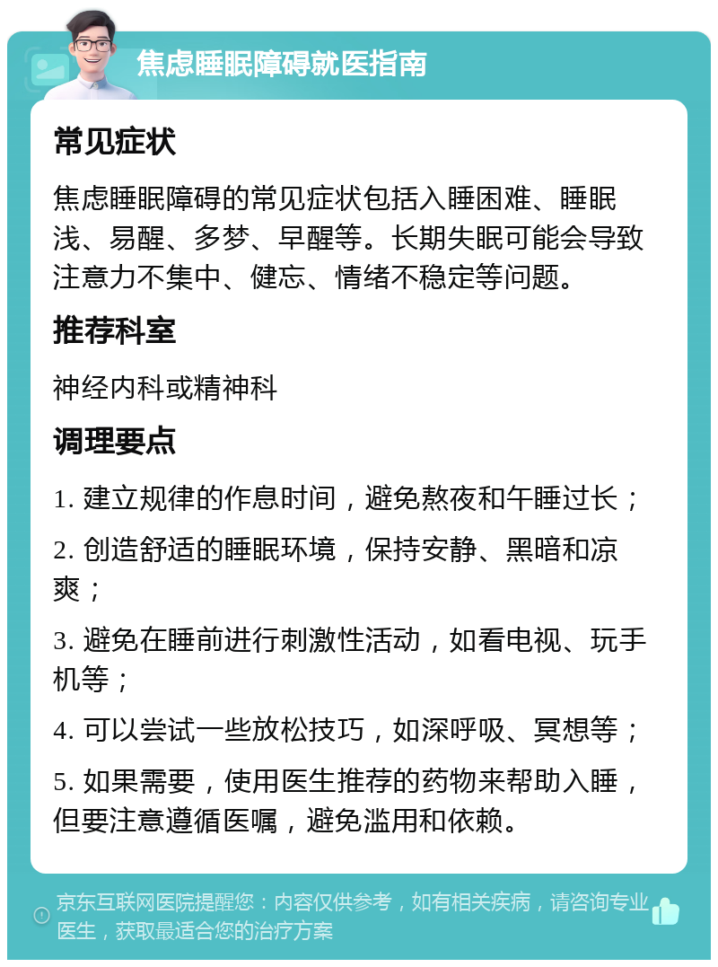 焦虑睡眠障碍就医指南 常见症状 焦虑睡眠障碍的常见症状包括入睡困难、睡眠浅、易醒、多梦、早醒等。长期失眠可能会导致注意力不集中、健忘、情绪不稳定等问题。 推荐科室 神经内科或精神科 调理要点 1. 建立规律的作息时间，避免熬夜和午睡过长； 2. 创造舒适的睡眠环境，保持安静、黑暗和凉爽； 3. 避免在睡前进行刺激性活动，如看电视、玩手机等； 4. 可以尝试一些放松技巧，如深呼吸、冥想等； 5. 如果需要，使用医生推荐的药物来帮助入睡，但要注意遵循医嘱，避免滥用和依赖。