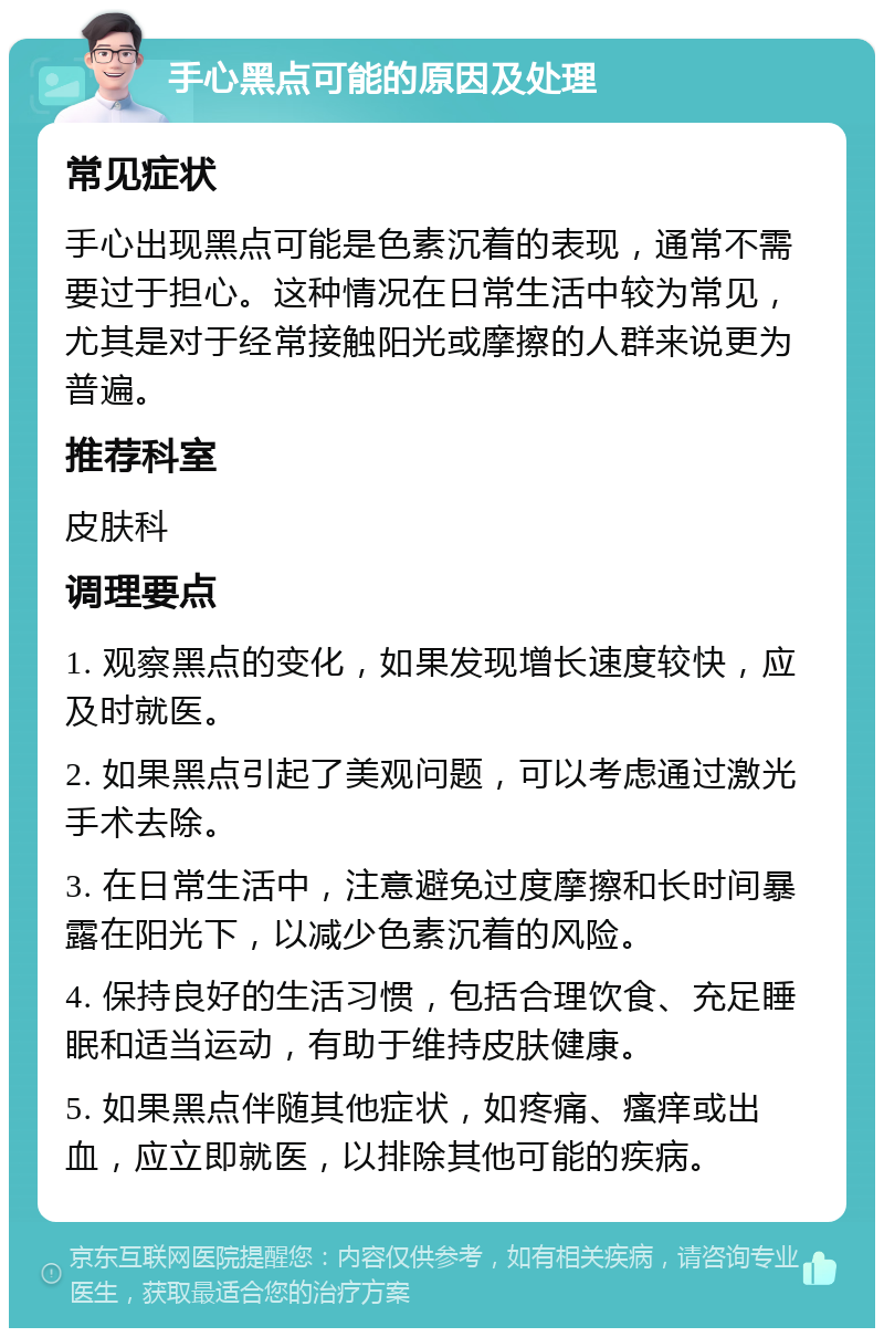 手心黑点可能的原因及处理 常见症状 手心出现黑点可能是色素沉着的表现，通常不需要过于担心。这种情况在日常生活中较为常见，尤其是对于经常接触阳光或摩擦的人群来说更为普遍。 推荐科室 皮肤科 调理要点 1. 观察黑点的变化，如果发现增长速度较快，应及时就医。 2. 如果黑点引起了美观问题，可以考虑通过激光手术去除。 3. 在日常生活中，注意避免过度摩擦和长时间暴露在阳光下，以减少色素沉着的风险。 4. 保持良好的生活习惯，包括合理饮食、充足睡眠和适当运动，有助于维持皮肤健康。 5. 如果黑点伴随其他症状，如疼痛、瘙痒或出血，应立即就医，以排除其他可能的疾病。