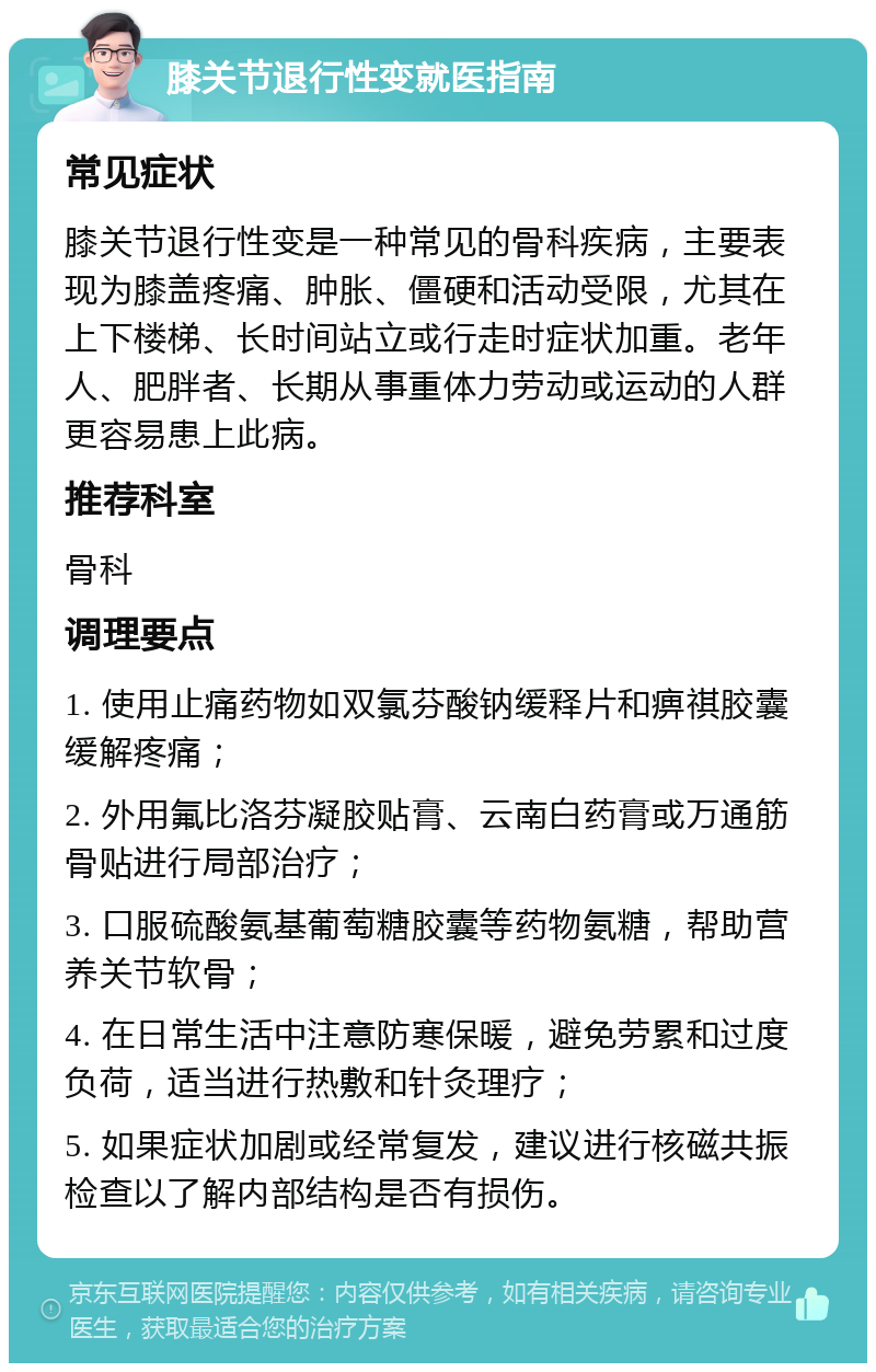 膝关节退行性变就医指南 常见症状 膝关节退行性变是一种常见的骨科疾病，主要表现为膝盖疼痛、肿胀、僵硬和活动受限，尤其在上下楼梯、长时间站立或行走时症状加重。老年人、肥胖者、长期从事重体力劳动或运动的人群更容易患上此病。 推荐科室 骨科 调理要点 1. 使用止痛药物如双氯芬酸钠缓释片和痹祺胶囊缓解疼痛； 2. 外用氟比洛芬凝胶贴膏、云南白药膏或万通筋骨贴进行局部治疗； 3. 口服硫酸氨基葡萄糖胶囊等药物氨糖，帮助营养关节软骨； 4. 在日常生活中注意防寒保暖，避免劳累和过度负荷，适当进行热敷和针灸理疗； 5. 如果症状加剧或经常复发，建议进行核磁共振检查以了解内部结构是否有损伤。