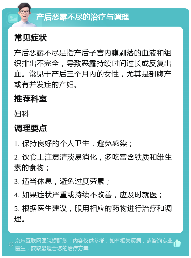 产后恶露不尽的治疗与调理 常见症状 产后恶露不尽是指产后子宫内膜剥落的血液和组织排出不完全，导致恶露持续时间过长或反复出血。常见于产后三个月内的女性，尤其是剖腹产或有并发症的产妇。 推荐科室 妇科 调理要点 1. 保持良好的个人卫生，避免感染； 2. 饮食上注意清淡易消化，多吃富含铁质和维生素的食物； 3. 适当休息，避免过度劳累； 4. 如果症状严重或持续不改善，应及时就医； 5. 根据医生建议，服用相应的药物进行治疗和调理。