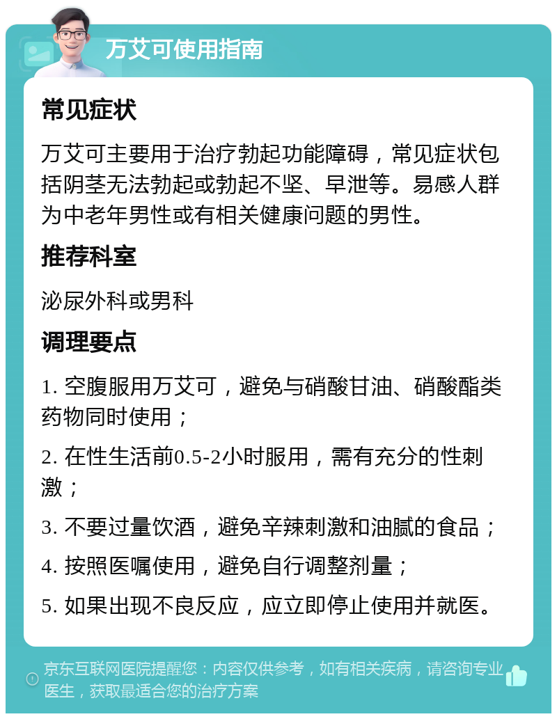 万艾可使用指南 常见症状 万艾可主要用于治疗勃起功能障碍，常见症状包括阴茎无法勃起或勃起不坚、早泄等。易感人群为中老年男性或有相关健康问题的男性。 推荐科室 泌尿外科或男科 调理要点 1. 空腹服用万艾可，避免与硝酸甘油、硝酸酯类药物同时使用； 2. 在性生活前0.5-2小时服用，需有充分的性刺激； 3. 不要过量饮酒，避免辛辣刺激和油腻的食品； 4. 按照医嘱使用，避免自行调整剂量； 5. 如果出现不良反应，应立即停止使用并就医。