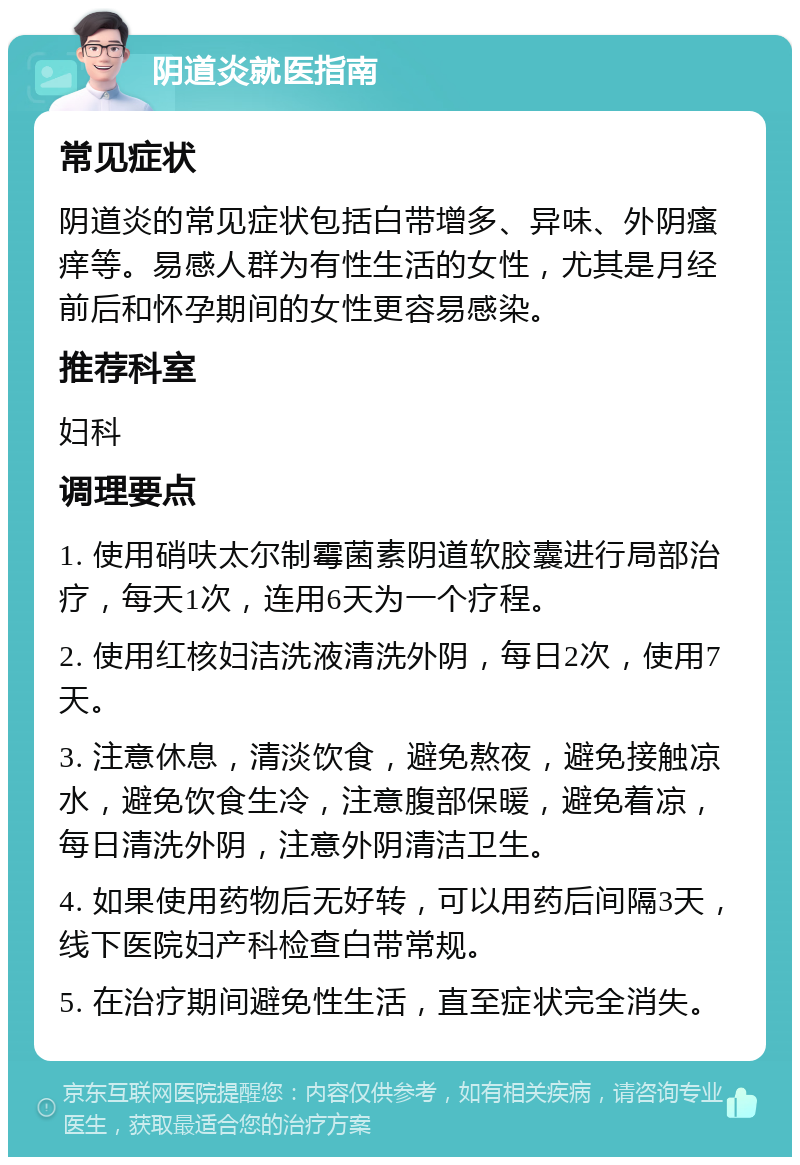 阴道炎就医指南 常见症状 阴道炎的常见症状包括白带增多、异味、外阴瘙痒等。易感人群为有性生活的女性，尤其是月经前后和怀孕期间的女性更容易感染。 推荐科室 妇科 调理要点 1. 使用硝呋太尔制霉菌素阴道软胶囊进行局部治疗，每天1次，连用6天为一个疗程。 2. 使用红核妇洁洗液清洗外阴，每日2次，使用7天。 3. 注意休息，清淡饮食，避免熬夜，避免接触凉水，避免饮食生冷，注意腹部保暖，避免着凉，每日清洗外阴，注意外阴清洁卫生。 4. 如果使用药物后无好转，可以用药后间隔3天，线下医院妇产科检查白带常规。 5. 在治疗期间避免性生活，直至症状完全消失。