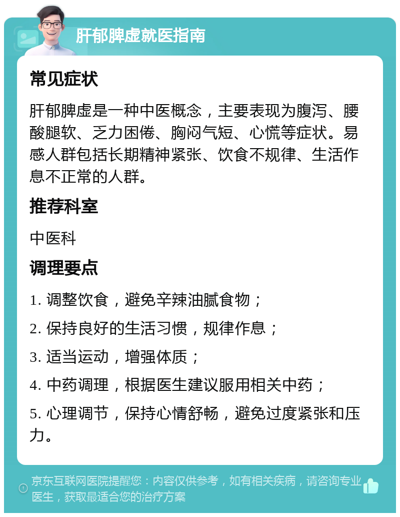 肝郁脾虚就医指南 常见症状 肝郁脾虚是一种中医概念，主要表现为腹泻、腰酸腿软、乏力困倦、胸闷气短、心慌等症状。易感人群包括长期精神紧张、饮食不规律、生活作息不正常的人群。 推荐科室 中医科 调理要点 1. 调整饮食，避免辛辣油腻食物； 2. 保持良好的生活习惯，规律作息； 3. 适当运动，增强体质； 4. 中药调理，根据医生建议服用相关中药； 5. 心理调节，保持心情舒畅，避免过度紧张和压力。