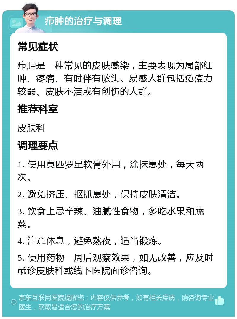 疖肿的治疗与调理 常见症状 疖肿是一种常见的皮肤感染，主要表现为局部红肿、疼痛、有时伴有脓头。易感人群包括免疫力较弱、皮肤不洁或有创伤的人群。 推荐科室 皮肤科 调理要点 1. 使用莫匹罗星软膏外用，涂抹患处，每天两次。 2. 避免挤压、抠抓患处，保持皮肤清洁。 3. 饮食上忌辛辣、油腻性食物，多吃水果和蔬菜。 4. 注意休息，避免熬夜，适当锻炼。 5. 使用药物一周后观察效果，如无改善，应及时就诊皮肤科或线下医院面诊咨询。