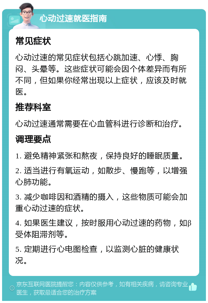 心动过速就医指南 常见症状 心动过速的常见症状包括心跳加速、心悸、胸闷、头晕等。这些症状可能会因个体差异而有所不同，但如果你经常出现以上症状，应该及时就医。 推荐科室 心动过速通常需要在心血管科进行诊断和治疗。 调理要点 1. 避免精神紧张和熬夜，保持良好的睡眠质量。 2. 适当进行有氧运动，如散步、慢跑等，以增强心肺功能。 3. 减少咖啡因和酒精的摄入，这些物质可能会加重心动过速的症状。 4. 如果医生建议，按时服用心动过速的药物，如β受体阻滞剂等。 5. 定期进行心电图检查，以监测心脏的健康状况。