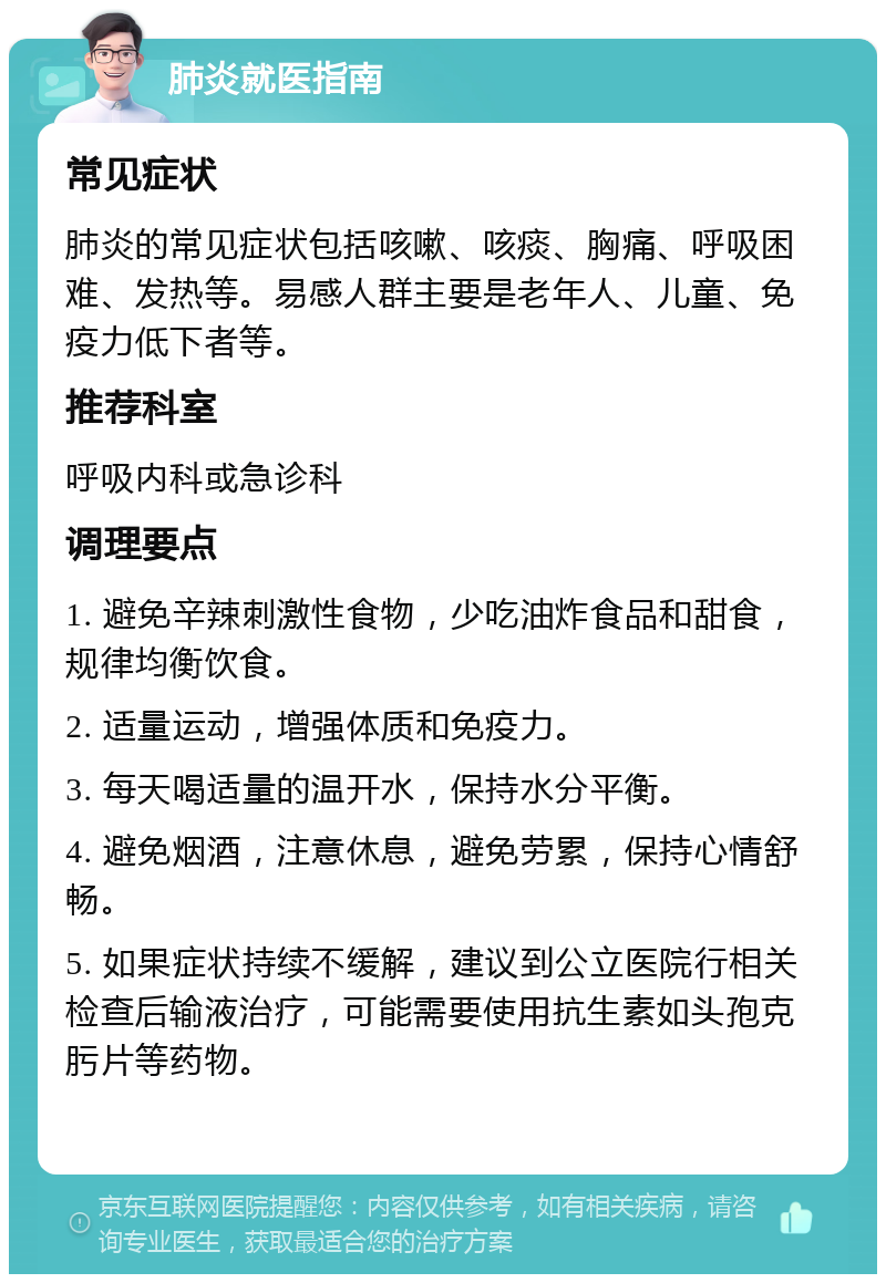 肺炎就医指南 常见症状 肺炎的常见症状包括咳嗽、咳痰、胸痛、呼吸困难、发热等。易感人群主要是老年人、儿童、免疫力低下者等。 推荐科室 呼吸内科或急诊科 调理要点 1. 避免辛辣刺激性食物，少吃油炸食品和甜食，规律均衡饮食。 2. 适量运动，增强体质和免疫力。 3. 每天喝适量的温开水，保持水分平衡。 4. 避免烟酒，注意休息，避免劳累，保持心情舒畅。 5. 如果症状持续不缓解，建议到公立医院行相关检查后输液治疗，可能需要使用抗生素如头孢克肟片等药物。