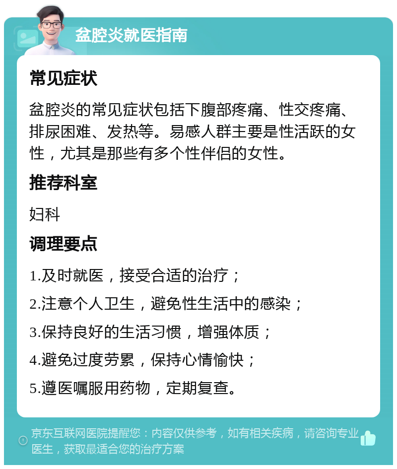 盆腔炎就医指南 常见症状 盆腔炎的常见症状包括下腹部疼痛、性交疼痛、排尿困难、发热等。易感人群主要是性活跃的女性，尤其是那些有多个性伴侣的女性。 推荐科室 妇科 调理要点 1.及时就医，接受合适的治疗； 2.注意个人卫生，避免性生活中的感染； 3.保持良好的生活习惯，增强体质； 4.避免过度劳累，保持心情愉快； 5.遵医嘱服用药物，定期复查。