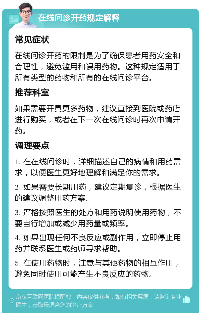 在线问诊开药规定解释 常见症状 在线问诊开药的限制是为了确保患者用药安全和合理性，避免滥用和误用药物。这种规定适用于所有类型的药物和所有的在线问诊平台。 推荐科室 如果需要开具更多药物，建议直接到医院或药店进行购买，或者在下一次在线问诊时再次申请开药。 调理要点 1. 在在线问诊时，详细描述自己的病情和用药需求，以便医生更好地理解和满足你的需求。 2. 如果需要长期用药，建议定期复诊，根据医生的建议调整用药方案。 3. 严格按照医生的处方和用药说明使用药物，不要自行增加或减少用药量或频率。 4. 如果出现任何不良反应或副作用，立即停止用药并联系医生或药师寻求帮助。 5. 在使用药物时，注意与其他药物的相互作用，避免同时使用可能产生不良反应的药物。