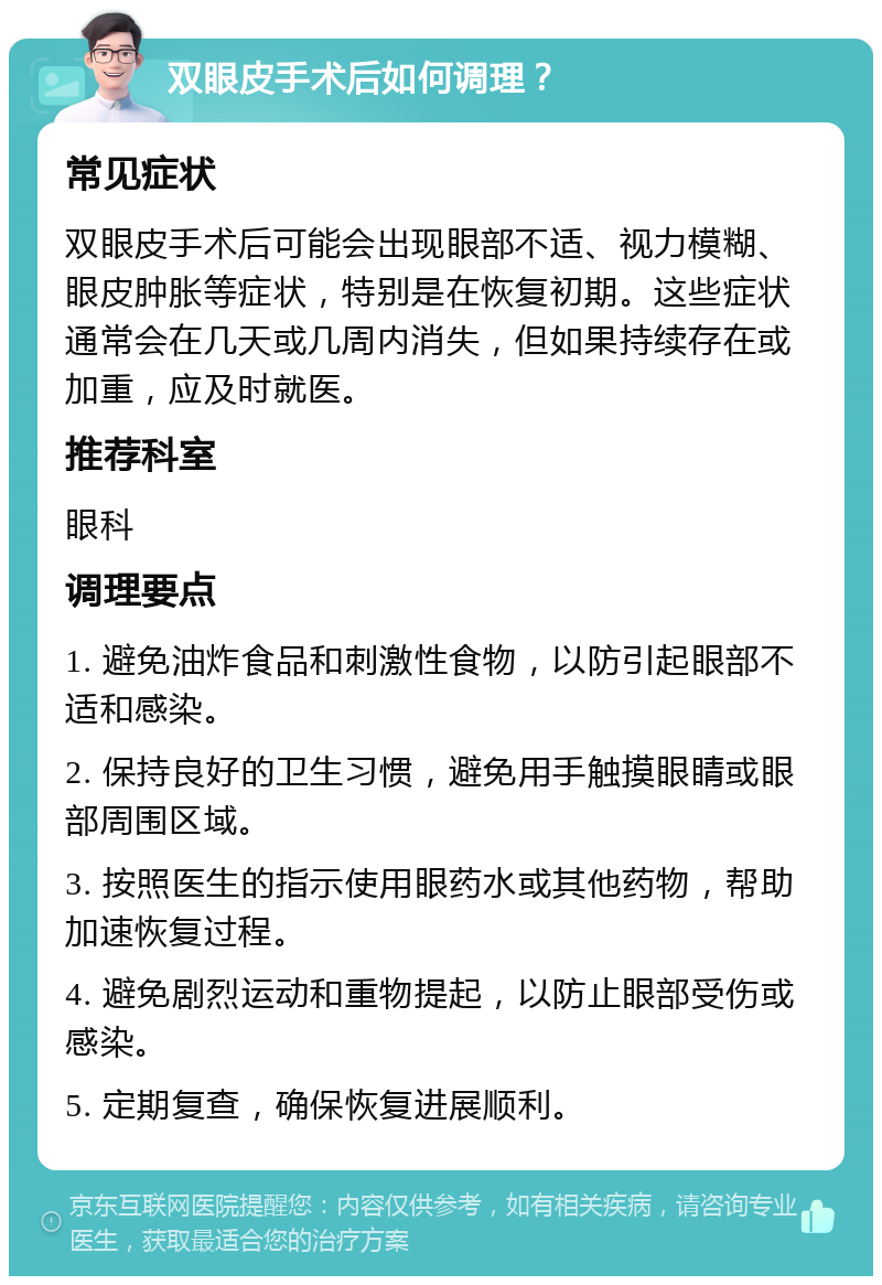 双眼皮手术后如何调理？ 常见症状 双眼皮手术后可能会出现眼部不适、视力模糊、眼皮肿胀等症状，特别是在恢复初期。这些症状通常会在几天或几周内消失，但如果持续存在或加重，应及时就医。 推荐科室 眼科 调理要点 1. 避免油炸食品和刺激性食物，以防引起眼部不适和感染。 2. 保持良好的卫生习惯，避免用手触摸眼睛或眼部周围区域。 3. 按照医生的指示使用眼药水或其他药物，帮助加速恢复过程。 4. 避免剧烈运动和重物提起，以防止眼部受伤或感染。 5. 定期复查，确保恢复进展顺利。