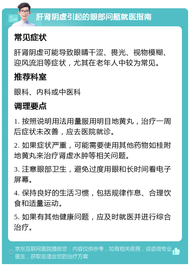 肝肾阴虚引起的眼部问题就医指南 常见症状 肝肾阴虚可能导致眼睛干涩、畏光、视物模糊、迎风流泪等症状，尤其在老年人中较为常见。 推荐科室 眼科、内科或中医科 调理要点 1. 按照说明用法用量服用明目地黄丸，治疗一周后症状未改善，应去医院就诊。 2. 如果症状严重，可能需要使用其他药物如桂附地黄丸来治疗肾虚水肿等相关问题。 3. 注意眼部卫生，避免过度用眼和长时间看电子屏幕。 4. 保持良好的生活习惯，包括规律作息、合理饮食和适量运动。 5. 如果有其他健康问题，应及时就医并进行综合治疗。