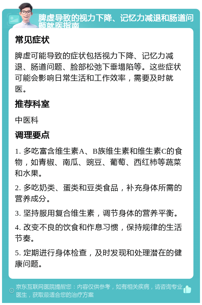 脾虚导致的视力下降、记忆力减退和肠道问题就医指南 常见症状 脾虚可能导致的症状包括视力下降、记忆力减退、肠道问题、脸部松弛下垂塌陷等。这些症状可能会影响日常生活和工作效率，需要及时就医。 推荐科室 中医科 调理要点 1. 多吃富含维生素A、B族维生素和维生素C的食物，如青椒、南瓜、豌豆、葡萄、西红柿等蔬菜和水果。 2. 多吃奶类、蛋类和豆类食品，补充身体所需的营养成分。 3. 坚持服用复合维生素，调节身体的营养平衡。 4. 改变不良的饮食和作息习惯，保持规律的生活节奏。 5. 定期进行身体检查，及时发现和处理潜在的健康问题。