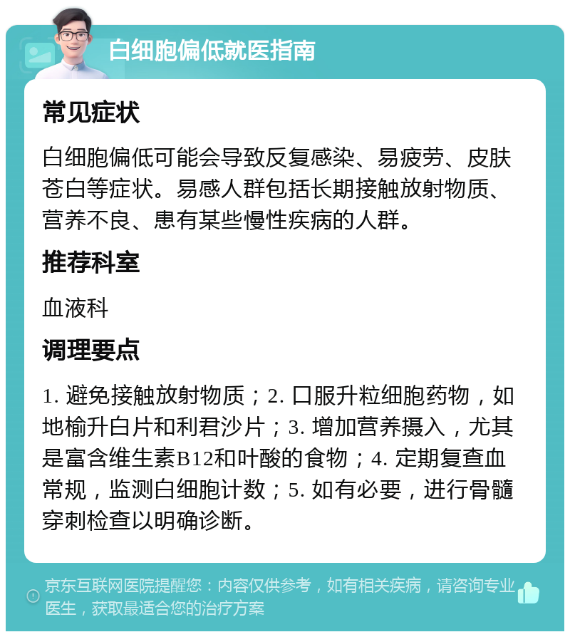 白细胞偏低就医指南 常见症状 白细胞偏低可能会导致反复感染、易疲劳、皮肤苍白等症状。易感人群包括长期接触放射物质、营养不良、患有某些慢性疾病的人群。 推荐科室 血液科 调理要点 1. 避免接触放射物质；2. 口服升粒细胞药物，如地榆升白片和利君沙片；3. 增加营养摄入，尤其是富含维生素B12和叶酸的食物；4. 定期复查血常规，监测白细胞计数；5. 如有必要，进行骨髓穿刺检查以明确诊断。