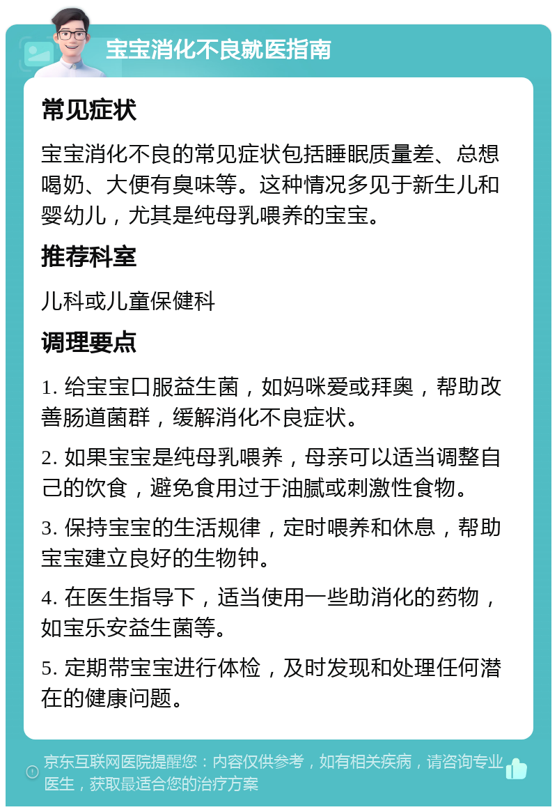 宝宝消化不良就医指南 常见症状 宝宝消化不良的常见症状包括睡眠质量差、总想喝奶、大便有臭味等。这种情况多见于新生儿和婴幼儿，尤其是纯母乳喂养的宝宝。 推荐科室 儿科或儿童保健科 调理要点 1. 给宝宝口服益生菌，如妈咪爱或拜奥，帮助改善肠道菌群，缓解消化不良症状。 2. 如果宝宝是纯母乳喂养，母亲可以适当调整自己的饮食，避免食用过于油腻或刺激性食物。 3. 保持宝宝的生活规律，定时喂养和休息，帮助宝宝建立良好的生物钟。 4. 在医生指导下，适当使用一些助消化的药物，如宝乐安益生菌等。 5. 定期带宝宝进行体检，及时发现和处理任何潜在的健康问题。