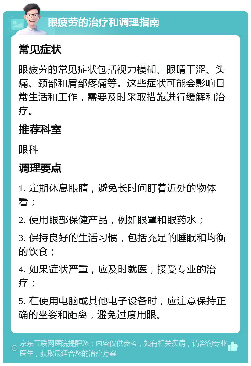 眼疲劳的治疗和调理指南 常见症状 眼疲劳的常见症状包括视力模糊、眼睛干涩、头痛、颈部和肩部疼痛等。这些症状可能会影响日常生活和工作，需要及时采取措施进行缓解和治疗。 推荐科室 眼科 调理要点 1. 定期休息眼睛，避免长时间盯着近处的物体看； 2. 使用眼部保健产品，例如眼罩和眼药水； 3. 保持良好的生活习惯，包括充足的睡眠和均衡的饮食； 4. 如果症状严重，应及时就医，接受专业的治疗； 5. 在使用电脑或其他电子设备时，应注意保持正确的坐姿和距离，避免过度用眼。