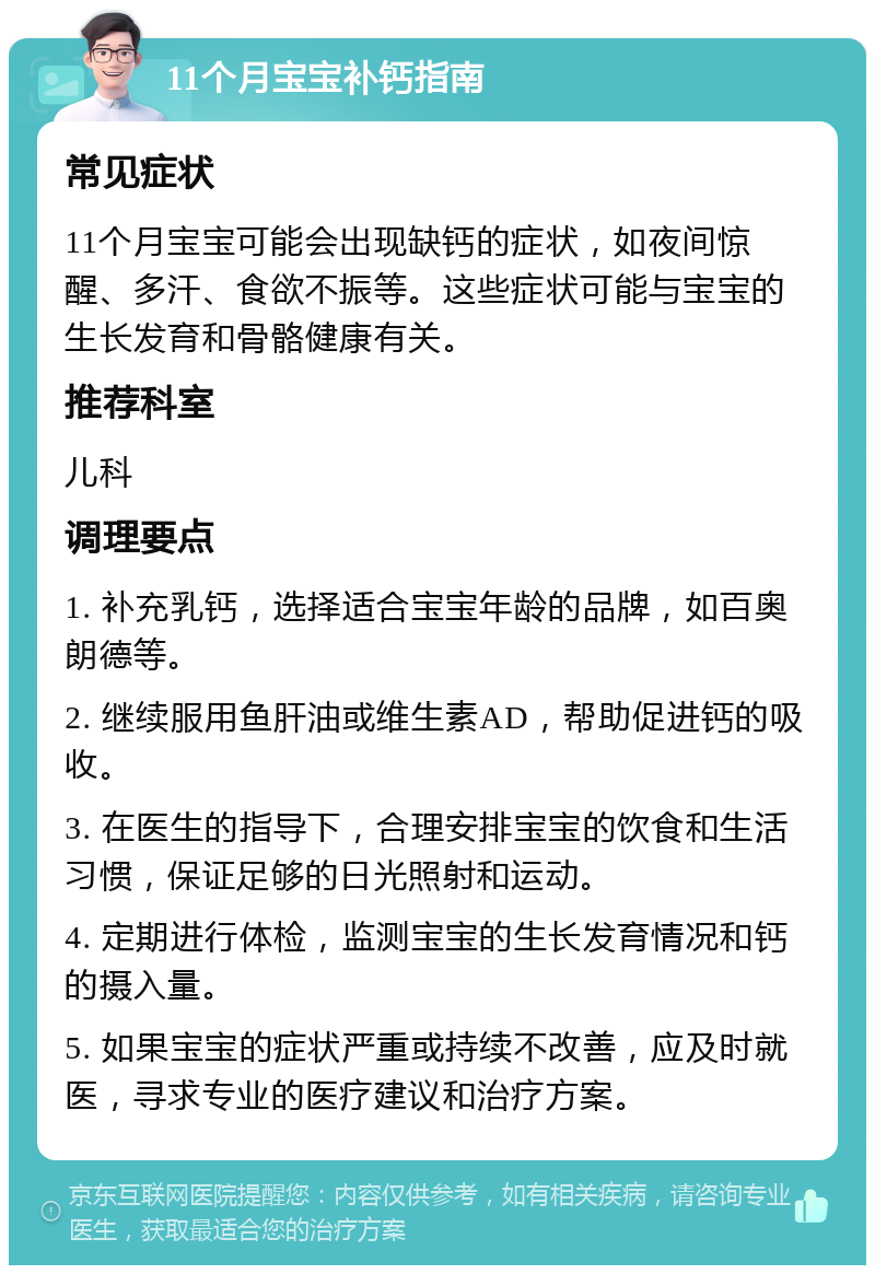 11个月宝宝补钙指南 常见症状 11个月宝宝可能会出现缺钙的症状，如夜间惊醒、多汗、食欲不振等。这些症状可能与宝宝的生长发育和骨骼健康有关。 推荐科室 儿科 调理要点 1. 补充乳钙，选择适合宝宝年龄的品牌，如百奥朗德等。 2. 继续服用鱼肝油或维生素AD，帮助促进钙的吸收。 3. 在医生的指导下，合理安排宝宝的饮食和生活习惯，保证足够的日光照射和运动。 4. 定期进行体检，监测宝宝的生长发育情况和钙的摄入量。 5. 如果宝宝的症状严重或持续不改善，应及时就医，寻求专业的医疗建议和治疗方案。