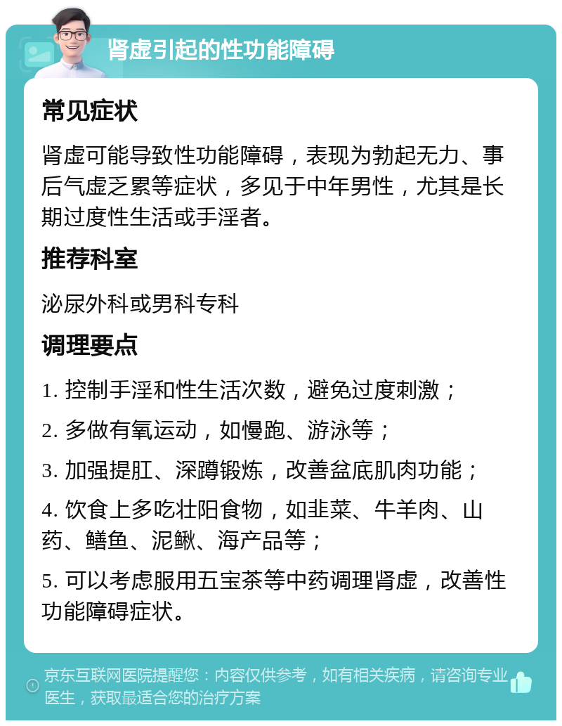 肾虚引起的性功能障碍 常见症状 肾虚可能导致性功能障碍，表现为勃起无力、事后气虚乏累等症状，多见于中年男性，尤其是长期过度性生活或手淫者。 推荐科室 泌尿外科或男科专科 调理要点 1. 控制手淫和性生活次数，避免过度刺激； 2. 多做有氧运动，如慢跑、游泳等； 3. 加强提肛、深蹲锻炼，改善盆底肌肉功能； 4. 饮食上多吃壮阳食物，如韭菜、牛羊肉、山药、鳝鱼、泥鳅、海产品等； 5. 可以考虑服用五宝茶等中药调理肾虚，改善性功能障碍症状。