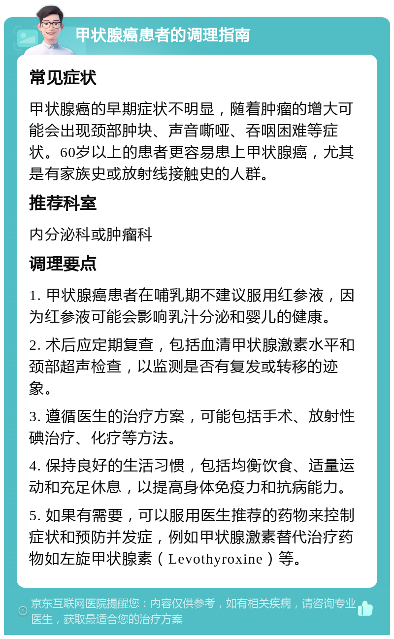 甲状腺癌患者的调理指南 常见症状 甲状腺癌的早期症状不明显，随着肿瘤的增大可能会出现颈部肿块、声音嘶哑、吞咽困难等症状。60岁以上的患者更容易患上甲状腺癌，尤其是有家族史或放射线接触史的人群。 推荐科室 内分泌科或肿瘤科 调理要点 1. 甲状腺癌患者在哺乳期不建议服用红参液，因为红参液可能会影响乳汁分泌和婴儿的健康。 2. 术后应定期复查，包括血清甲状腺激素水平和颈部超声检查，以监测是否有复发或转移的迹象。 3. 遵循医生的治疗方案，可能包括手术、放射性碘治疗、化疗等方法。 4. 保持良好的生活习惯，包括均衡饮食、适量运动和充足休息，以提高身体免疫力和抗病能力。 5. 如果有需要，可以服用医生推荐的药物来控制症状和预防并发症，例如甲状腺激素替代治疗药物如左旋甲状腺素（Levothyroxine）等。