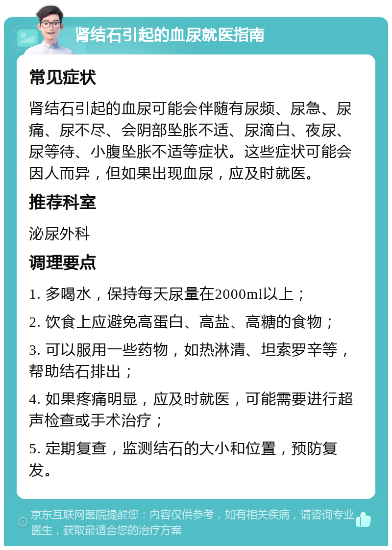 肾结石引起的血尿就医指南 常见症状 肾结石引起的血尿可能会伴随有尿频、尿急、尿痛、尿不尽、会阴部坠胀不适、尿滴白、夜尿、尿等待、小腹坠胀不适等症状。这些症状可能会因人而异，但如果出现血尿，应及时就医。 推荐科室 泌尿外科 调理要点 1. 多喝水，保持每天尿量在2000ml以上； 2. 饮食上应避免高蛋白、高盐、高糖的食物； 3. 可以服用一些药物，如热淋清、坦索罗辛等，帮助结石排出； 4. 如果疼痛明显，应及时就医，可能需要进行超声检查或手术治疗； 5. 定期复查，监测结石的大小和位置，预防复发。