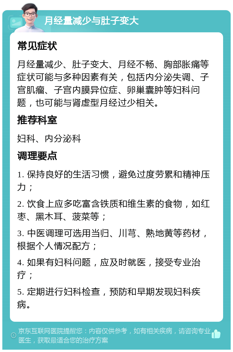 月经量减少与肚子变大 常见症状 月经量减少、肚子变大、月经不畅、胸部胀痛等症状可能与多种因素有关，包括内分泌失调、子宫肌瘤、子宫内膜异位症、卵巢囊肿等妇科问题，也可能与肾虚型月经过少相关。 推荐科室 妇科、内分泌科 调理要点 1. 保持良好的生活习惯，避免过度劳累和精神压力； 2. 饮食上应多吃富含铁质和维生素的食物，如红枣、黑木耳、菠菜等； 3. 中医调理可选用当归、川芎、熟地黄等药材，根据个人情况配方； 4. 如果有妇科问题，应及时就医，接受专业治疗； 5. 定期进行妇科检查，预防和早期发现妇科疾病。