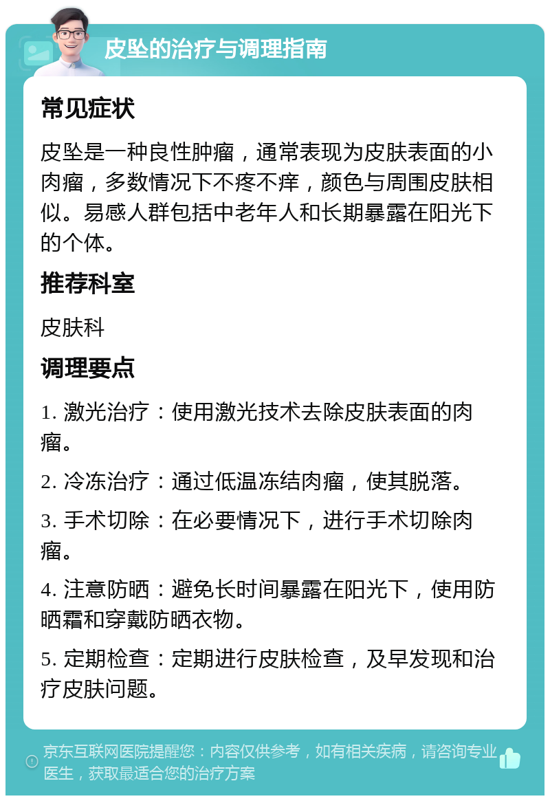 皮坠的治疗与调理指南 常见症状 皮坠是一种良性肿瘤，通常表现为皮肤表面的小肉瘤，多数情况下不疼不痒，颜色与周围皮肤相似。易感人群包括中老年人和长期暴露在阳光下的个体。 推荐科室 皮肤科 调理要点 1. 激光治疗：使用激光技术去除皮肤表面的肉瘤。 2. 冷冻治疗：通过低温冻结肉瘤，使其脱落。 3. 手术切除：在必要情况下，进行手术切除肉瘤。 4. 注意防晒：避免长时间暴露在阳光下，使用防晒霜和穿戴防晒衣物。 5. 定期检查：定期进行皮肤检查，及早发现和治疗皮肤问题。