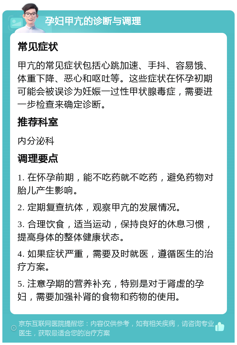 孕妇甲亢的诊断与调理 常见症状 甲亢的常见症状包括心跳加速、手抖、容易饿、体重下降、恶心和呕吐等。这些症状在怀孕初期可能会被误诊为妊娠一过性甲状腺毒症，需要进一步检查来确定诊断。 推荐科室 内分泌科 调理要点 1. 在怀孕前期，能不吃药就不吃药，避免药物对胎儿产生影响。 2. 定期复查抗体，观察甲亢的发展情况。 3. 合理饮食，适当运动，保持良好的休息习惯，提高身体的整体健康状态。 4. 如果症状严重，需要及时就医，遵循医生的治疗方案。 5. 注意孕期的营养补充，特别是对于肾虚的孕妇，需要加强补肾的食物和药物的使用。