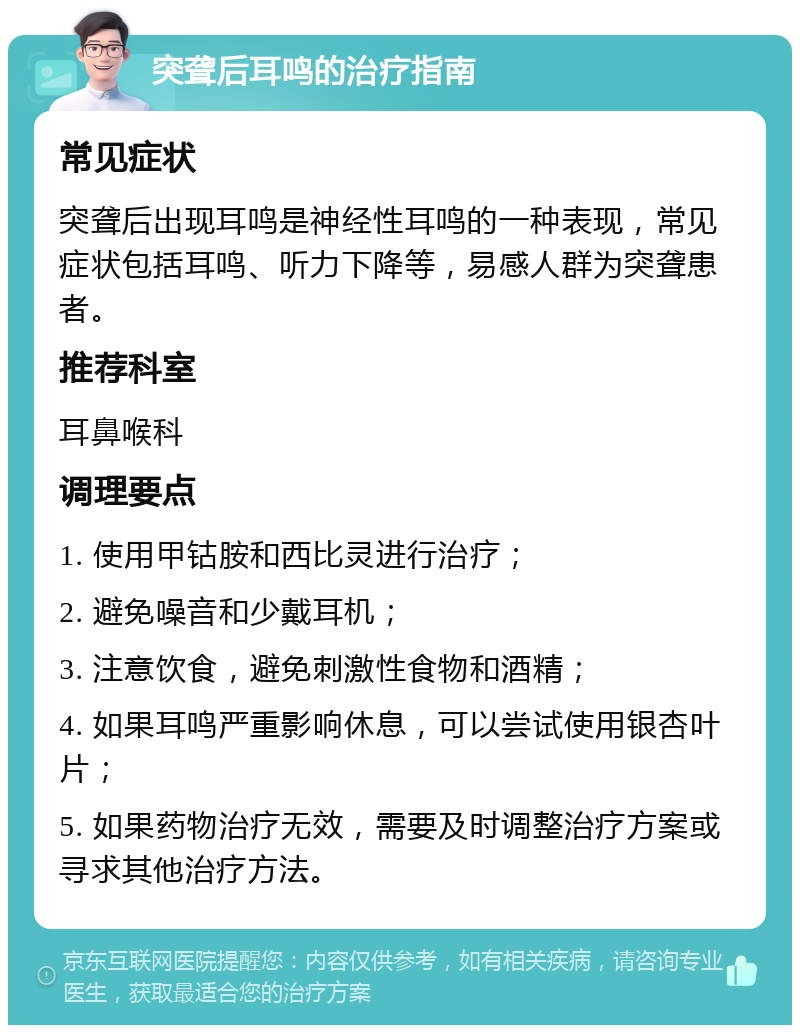 突聋后耳鸣的治疗指南 常见症状 突聋后出现耳鸣是神经性耳鸣的一种表现，常见症状包括耳鸣、听力下降等，易感人群为突聋患者。 推荐科室 耳鼻喉科 调理要点 1. 使用甲钴胺和西比灵进行治疗； 2. 避免噪音和少戴耳机； 3. 注意饮食，避免刺激性食物和酒精； 4. 如果耳鸣严重影响休息，可以尝试使用银杏叶片； 5. 如果药物治疗无效，需要及时调整治疗方案或寻求其他治疗方法。