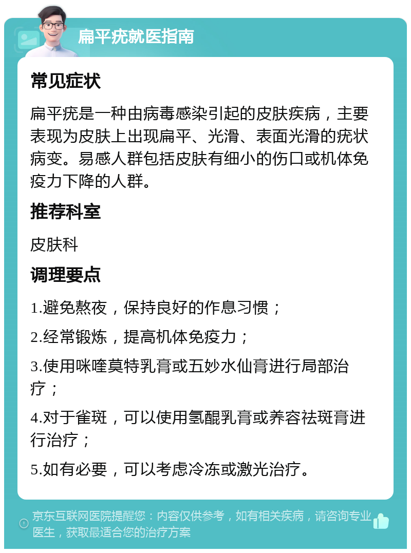 扁平疣就医指南 常见症状 扁平疣是一种由病毒感染引起的皮肤疾病，主要表现为皮肤上出现扁平、光滑、表面光滑的疣状病变。易感人群包括皮肤有细小的伤口或机体免疫力下降的人群。 推荐科室 皮肤科 调理要点 1.避免熬夜，保持良好的作息习惯； 2.经常锻炼，提高机体免疫力； 3.使用咪喹莫特乳膏或五妙水仙膏进行局部治疗； 4.对于雀斑，可以使用氢醌乳膏或养容祛斑膏进行治疗； 5.如有必要，可以考虑冷冻或激光治疗。