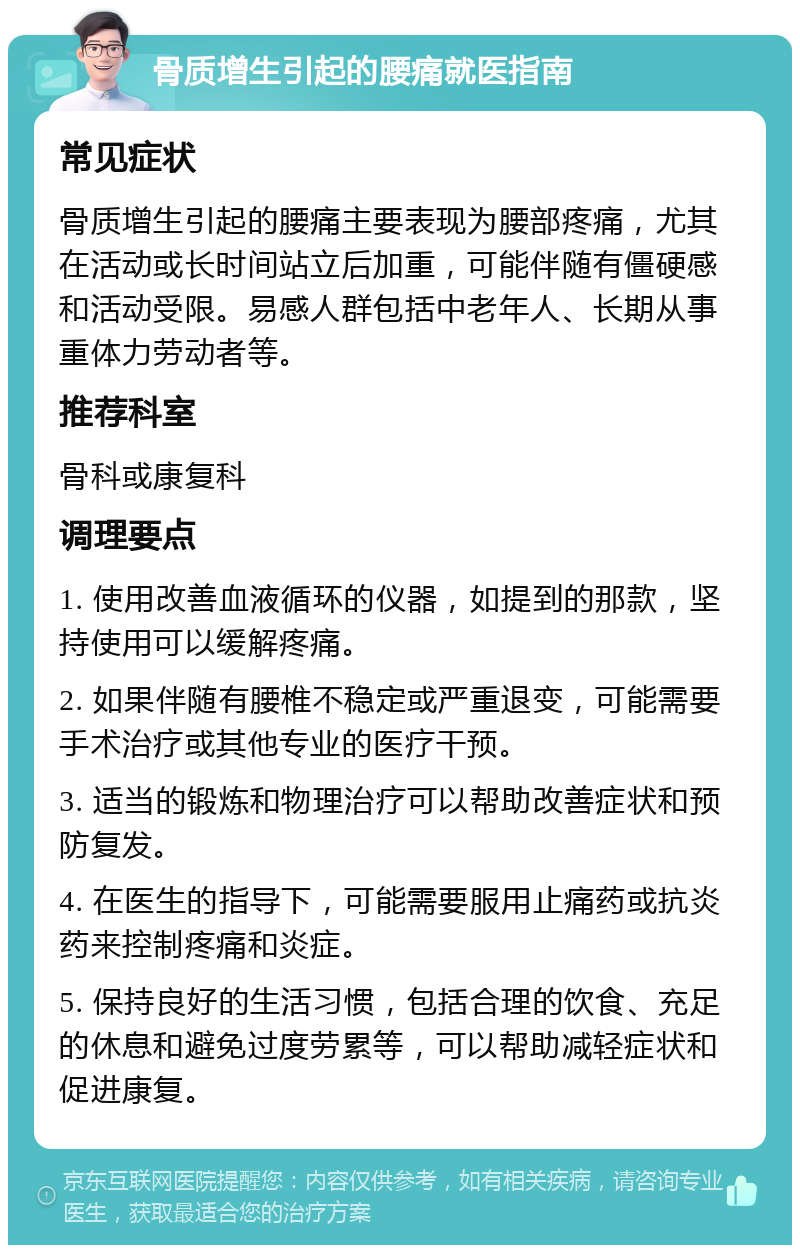 骨质增生引起的腰痛就医指南 常见症状 骨质增生引起的腰痛主要表现为腰部疼痛，尤其在活动或长时间站立后加重，可能伴随有僵硬感和活动受限。易感人群包括中老年人、长期从事重体力劳动者等。 推荐科室 骨科或康复科 调理要点 1. 使用改善血液循环的仪器，如提到的那款，坚持使用可以缓解疼痛。 2. 如果伴随有腰椎不稳定或严重退变，可能需要手术治疗或其他专业的医疗干预。 3. 适当的锻炼和物理治疗可以帮助改善症状和预防复发。 4. 在医生的指导下，可能需要服用止痛药或抗炎药来控制疼痛和炎症。 5. 保持良好的生活习惯，包括合理的饮食、充足的休息和避免过度劳累等，可以帮助减轻症状和促进康复。