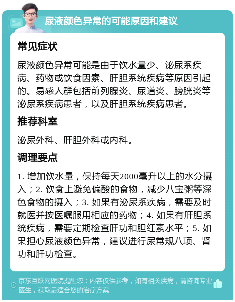 尿液颜色异常的可能原因和建议 常见症状 尿液颜色异常可能是由于饮水量少、泌尿系疾病、药物或饮食因素、肝胆系统疾病等原因引起的。易感人群包括前列腺炎、尿道炎、膀胱炎等泌尿系疾病患者，以及肝胆系统疾病患者。 推荐科室 泌尿外科、肝胆外科或内科。 调理要点 1. 增加饮水量，保持每天2000毫升以上的水分摄入；2. 饮食上避免偏酸的食物，减少八宝粥等深色食物的摄入；3. 如果有泌尿系疾病，需要及时就医并按医嘱服用相应的药物；4. 如果有肝胆系统疾病，需要定期检查肝功和胆红素水平；5. 如果担心尿液颜色异常，建议进行尿常规八项、肾功和肝功检查。