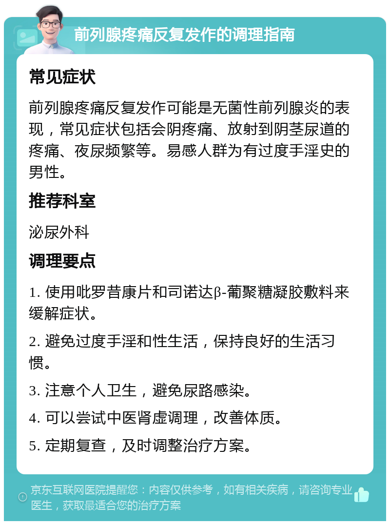 前列腺疼痛反复发作的调理指南 常见症状 前列腺疼痛反复发作可能是无菌性前列腺炎的表现，常见症状包括会阴疼痛、放射到阴茎尿道的疼痛、夜尿频繁等。易感人群为有过度手淫史的男性。 推荐科室 泌尿外科 调理要点 1. 使用吡罗昔康片和司诺达β-葡聚糖凝胶敷料来缓解症状。 2. 避免过度手淫和性生活，保持良好的生活习惯。 3. 注意个人卫生，避免尿路感染。 4. 可以尝试中医肾虚调理，改善体质。 5. 定期复查，及时调整治疗方案。