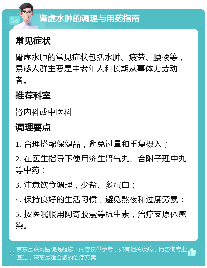 肾虚水肿的调理与用药指南 常见症状 肾虚水肿的常见症状包括水肿、疲劳、腰酸等，易感人群主要是中老年人和长期从事体力劳动者。 推荐科室 肾内科或中医科 调理要点 1. 合理搭配保健品，避免过量和重复摄入； 2. 在医生指导下使用济生肾气丸、合附子理中丸等中药； 3. 注意饮食调理，少盐、多蛋白； 4. 保持良好的生活习惯，避免熬夜和过度劳累； 5. 按医嘱服用阿奇胶囊等抗生素，治疗支原体感染。