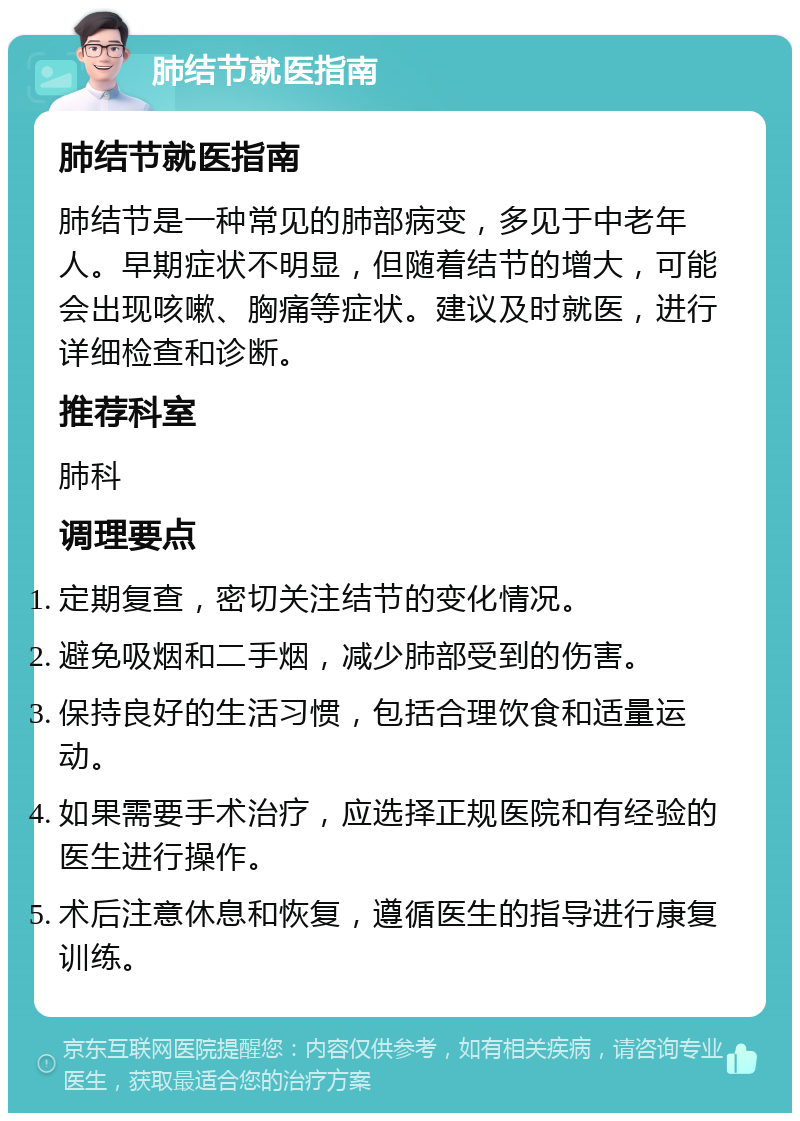 肺结节就医指南 肺结节就医指南 肺结节是一种常见的肺部病变，多见于中老年人。早期症状不明显，但随着结节的增大，可能会出现咳嗽、胸痛等症状。建议及时就医，进行详细检查和诊断。 推荐科室 肺科 调理要点 定期复查，密切关注结节的变化情况。 避免吸烟和二手烟，减少肺部受到的伤害。 保持良好的生活习惯，包括合理饮食和适量运动。 如果需要手术治疗，应选择正规医院和有经验的医生进行操作。 术后注意休息和恢复，遵循医生的指导进行康复训练。