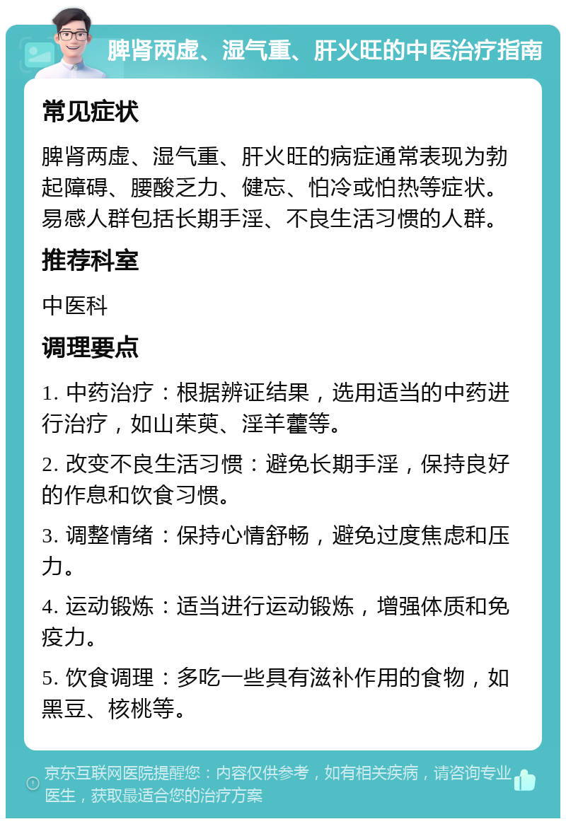 脾肾两虚、湿气重、肝火旺的中医治疗指南 常见症状 脾肾两虚、湿气重、肝火旺的病症通常表现为勃起障碍、腰酸乏力、健忘、怕冷或怕热等症状。易感人群包括长期手淫、不良生活习惯的人群。 推荐科室 中医科 调理要点 1. 中药治疗：根据辨证结果，选用适当的中药进行治疗，如山茱萸、淫羊藿等。 2. 改变不良生活习惯：避免长期手淫，保持良好的作息和饮食习惯。 3. 调整情绪：保持心情舒畅，避免过度焦虑和压力。 4. 运动锻炼：适当进行运动锻炼，增强体质和免疫力。 5. 饮食调理：多吃一些具有滋补作用的食物，如黑豆、核桃等。