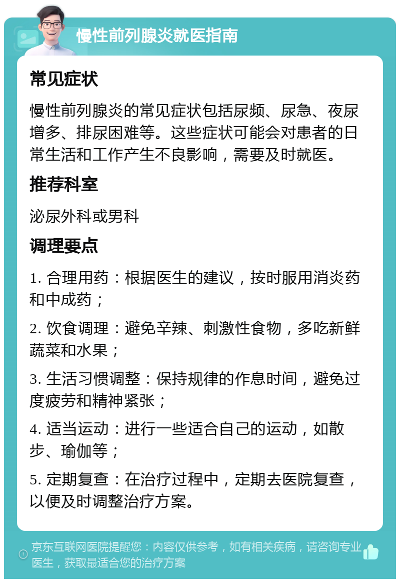 慢性前列腺炎就医指南 常见症状 慢性前列腺炎的常见症状包括尿频、尿急、夜尿增多、排尿困难等。这些症状可能会对患者的日常生活和工作产生不良影响，需要及时就医。 推荐科室 泌尿外科或男科 调理要点 1. 合理用药：根据医生的建议，按时服用消炎药和中成药； 2. 饮食调理：避免辛辣、刺激性食物，多吃新鲜蔬菜和水果； 3. 生活习惯调整：保持规律的作息时间，避免过度疲劳和精神紧张； 4. 适当运动：进行一些适合自己的运动，如散步、瑜伽等； 5. 定期复查：在治疗过程中，定期去医院复查，以便及时调整治疗方案。