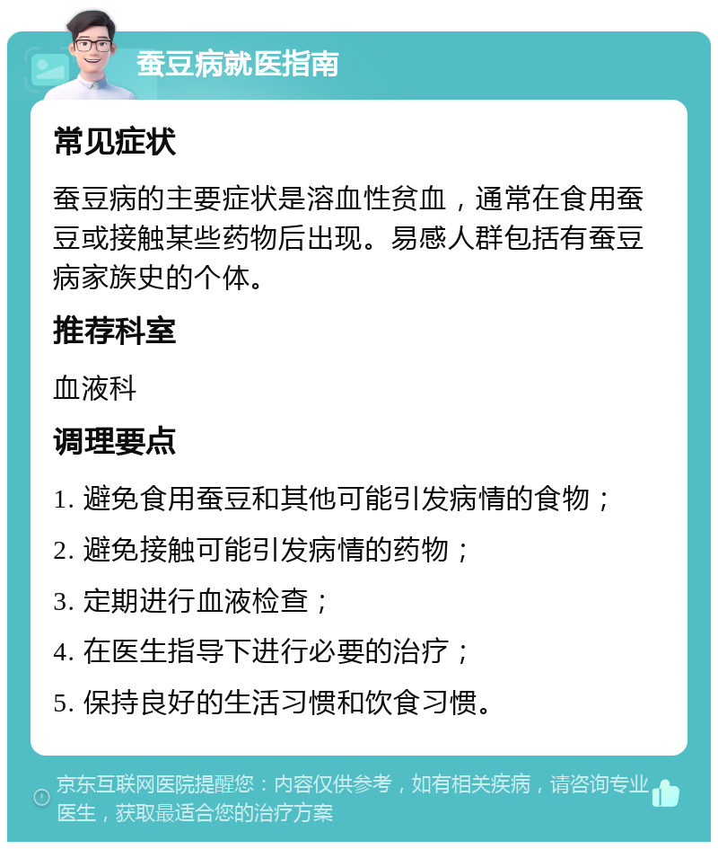 蚕豆病就医指南 常见症状 蚕豆病的主要症状是溶血性贫血，通常在食用蚕豆或接触某些药物后出现。易感人群包括有蚕豆病家族史的个体。 推荐科室 血液科 调理要点 1. 避免食用蚕豆和其他可能引发病情的食物； 2. 避免接触可能引发病情的药物； 3. 定期进行血液检查； 4. 在医生指导下进行必要的治疗； 5. 保持良好的生活习惯和饮食习惯。