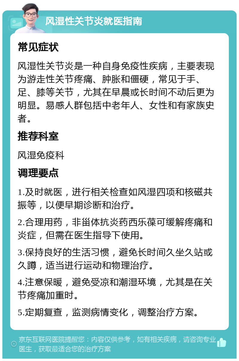 风湿性关节炎就医指南 常见症状 风湿性关节炎是一种自身免疫性疾病，主要表现为游走性关节疼痛、肿胀和僵硬，常见于手、足、膝等关节，尤其在早晨或长时间不动后更为明显。易感人群包括中老年人、女性和有家族史者。 推荐科室 风湿免疫科 调理要点 1.及时就医，进行相关检查如风湿四项和核磁共振等，以便早期诊断和治疗。 2.合理用药，非甾体抗炎药西乐葆可缓解疼痛和炎症，但需在医生指导下使用。 3.保持良好的生活习惯，避免长时间久坐久站或久蹲，适当进行运动和物理治疗。 4.注意保暖，避免受凉和潮湿环境，尤其是在关节疼痛加重时。 5.定期复查，监测病情变化，调整治疗方案。