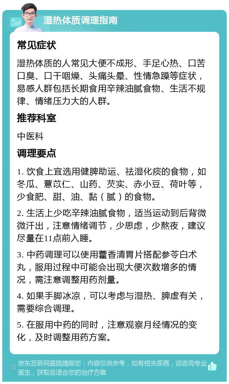 湿热体质调理指南 常见症状 湿热体质的人常见大便不成形、手足心热、口苦口臭、口干咽燥、头痛头晕、性情急躁等症状，易感人群包括长期食用辛辣油腻食物、生活不规律、情绪压力大的人群。 推荐科室 中医科 调理要点 1. 饮食上宜选用健脾助运、祛湿化痰的食物，如冬瓜、薏苡仁、山药、芡实、赤小豆、荷叶等，少食肥、甜、油、黏（腻）的食物。 2. 生活上少吃辛辣油腻食物，适当运动到后背微微汗出，注意情绪调节，少思虑，少熬夜，建议尽量在11点前入睡。 3. 中药调理可以使用藿香清胃片搭配参苓白术丸，服用过程中可能会出现大便次数增多的情况，需注意调整用药剂量。 4. 如果手脚冰凉，可以考虑与湿热、脾虚有关，需要综合调理。 5. 在服用中药的同时，注意观察月经情况的变化，及时调整用药方案。