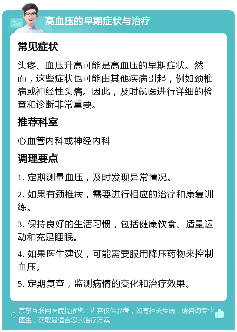 高血压的早期症状与治疗 常见症状 头疼、血压升高可能是高血压的早期症状。然而，这些症状也可能由其他疾病引起，例如颈椎病或神经性头痛。因此，及时就医进行详细的检查和诊断非常重要。 推荐科室 心血管内科或神经内科 调理要点 1. 定期测量血压，及时发现异常情况。 2. 如果有颈椎病，需要进行相应的治疗和康复训练。 3. 保持良好的生活习惯，包括健康饮食、适量运动和充足睡眠。 4. 如果医生建议，可能需要服用降压药物来控制血压。 5. 定期复查，监测病情的变化和治疗效果。