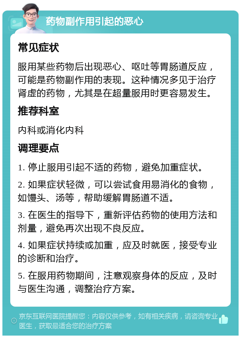 药物副作用引起的恶心 常见症状 服用某些药物后出现恶心、呕吐等胃肠道反应，可能是药物副作用的表现。这种情况多见于治疗肾虚的药物，尤其是在超量服用时更容易发生。 推荐科室 内科或消化内科 调理要点 1. 停止服用引起不适的药物，避免加重症状。 2. 如果症状轻微，可以尝试食用易消化的食物，如馒头、汤等，帮助缓解胃肠道不适。 3. 在医生的指导下，重新评估药物的使用方法和剂量，避免再次出现不良反应。 4. 如果症状持续或加重，应及时就医，接受专业的诊断和治疗。 5. 在服用药物期间，注意观察身体的反应，及时与医生沟通，调整治疗方案。