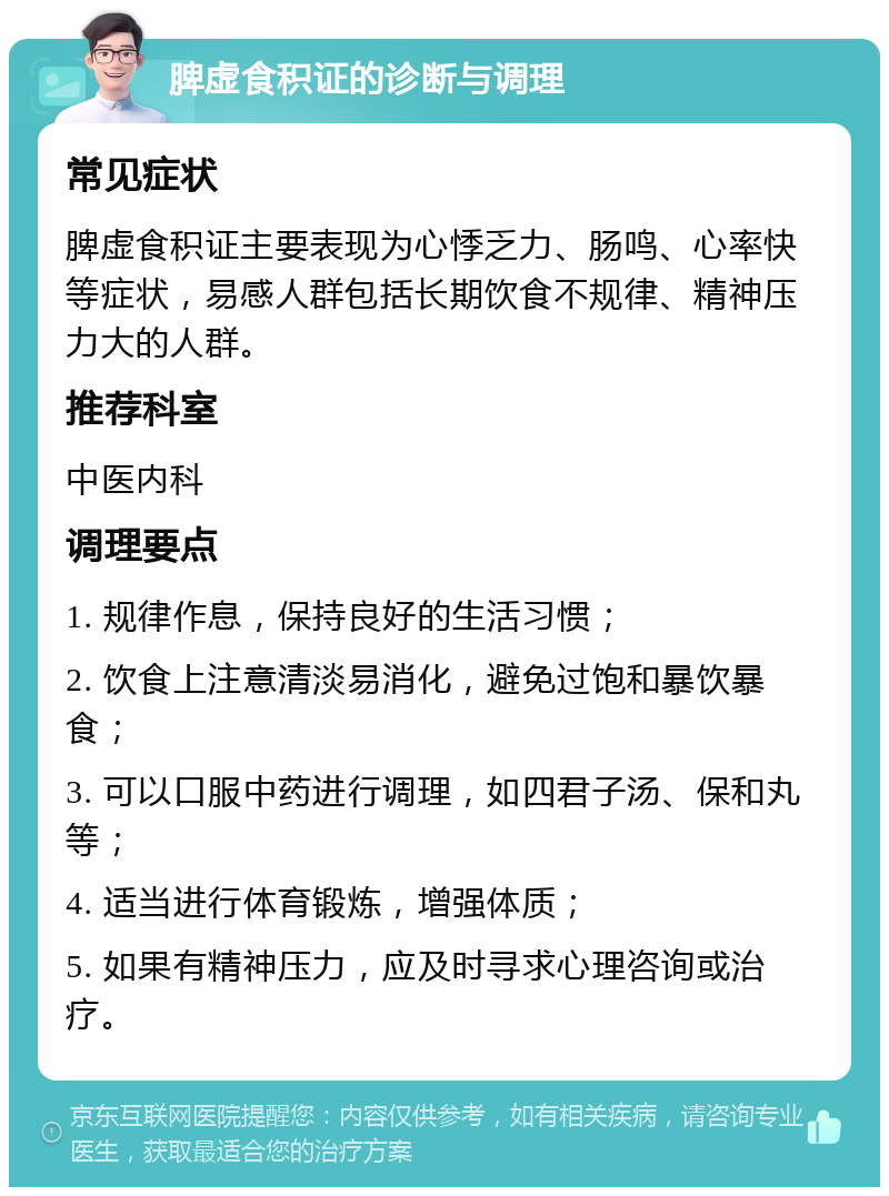 脾虚食积证的诊断与调理 常见症状 脾虚食积证主要表现为心悸乏力、肠鸣、心率快等症状，易感人群包括长期饮食不规律、精神压力大的人群。 推荐科室 中医内科 调理要点 1. 规律作息，保持良好的生活习惯； 2. 饮食上注意清淡易消化，避免过饱和暴饮暴食； 3. 可以口服中药进行调理，如四君子汤、保和丸等； 4. 适当进行体育锻炼，增强体质； 5. 如果有精神压力，应及时寻求心理咨询或治疗。