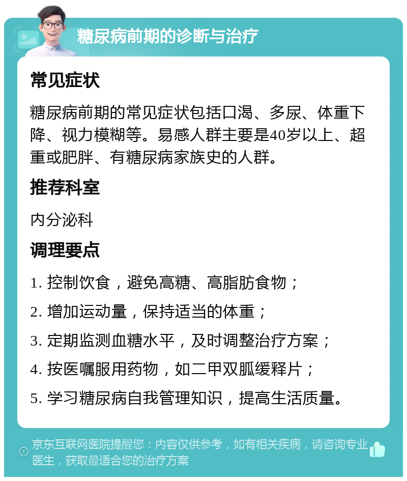 糖尿病前期的诊断与治疗 常见症状 糖尿病前期的常见症状包括口渴、多尿、体重下降、视力模糊等。易感人群主要是40岁以上、超重或肥胖、有糖尿病家族史的人群。 推荐科室 内分泌科 调理要点 1. 控制饮食，避免高糖、高脂肪食物； 2. 增加运动量，保持适当的体重； 3. 定期监测血糖水平，及时调整治疗方案； 4. 按医嘱服用药物，如二甲双胍缓释片； 5. 学习糖尿病自我管理知识，提高生活质量。