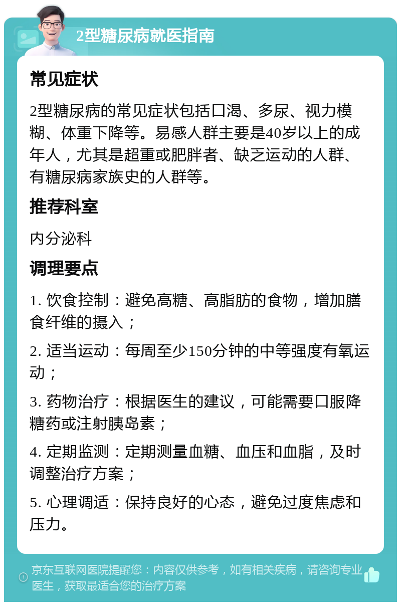 2型糖尿病就医指南 常见症状 2型糖尿病的常见症状包括口渴、多尿、视力模糊、体重下降等。易感人群主要是40岁以上的成年人，尤其是超重或肥胖者、缺乏运动的人群、有糖尿病家族史的人群等。 推荐科室 内分泌科 调理要点 1. 饮食控制：避免高糖、高脂肪的食物，增加膳食纤维的摄入； 2. 适当运动：每周至少150分钟的中等强度有氧运动； 3. 药物治疗：根据医生的建议，可能需要口服降糖药或注射胰岛素； 4. 定期监测：定期测量血糖、血压和血脂，及时调整治疗方案； 5. 心理调适：保持良好的心态，避免过度焦虑和压力。