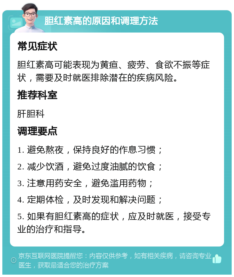 胆红素高的原因和调理方法 常见症状 胆红素高可能表现为黄疸、疲劳、食欲不振等症状，需要及时就医排除潜在的疾病风险。 推荐科室 肝胆科 调理要点 1. 避免熬夜，保持良好的作息习惯； 2. 减少饮酒，避免过度油腻的饮食； 3. 注意用药安全，避免滥用药物； 4. 定期体检，及时发现和解决问题； 5. 如果有胆红素高的症状，应及时就医，接受专业的治疗和指导。