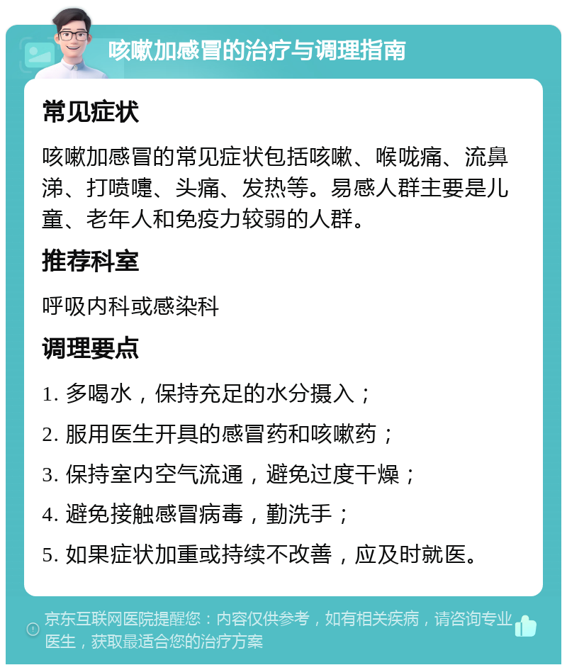 咳嗽加感冒的治疗与调理指南 常见症状 咳嗽加感冒的常见症状包括咳嗽、喉咙痛、流鼻涕、打喷嚏、头痛、发热等。易感人群主要是儿童、老年人和免疫力较弱的人群。 推荐科室 呼吸内科或感染科 调理要点 1. 多喝水，保持充足的水分摄入； 2. 服用医生开具的感冒药和咳嗽药； 3. 保持室内空气流通，避免过度干燥； 4. 避免接触感冒病毒，勤洗手； 5. 如果症状加重或持续不改善，应及时就医。