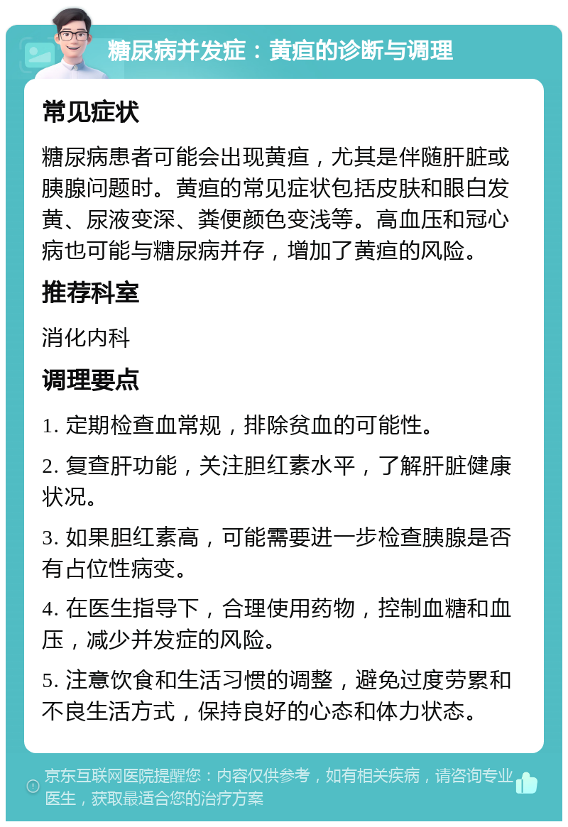 糖尿病并发症：黄疸的诊断与调理 常见症状 糖尿病患者可能会出现黄疸，尤其是伴随肝脏或胰腺问题时。黄疸的常见症状包括皮肤和眼白发黄、尿液变深、粪便颜色变浅等。高血压和冠心病也可能与糖尿病并存，增加了黄疸的风险。 推荐科室 消化内科 调理要点 1. 定期检查血常规，排除贫血的可能性。 2. 复查肝功能，关注胆红素水平，了解肝脏健康状况。 3. 如果胆红素高，可能需要进一步检查胰腺是否有占位性病变。 4. 在医生指导下，合理使用药物，控制血糖和血压，减少并发症的风险。 5. 注意饮食和生活习惯的调整，避免过度劳累和不良生活方式，保持良好的心态和体力状态。