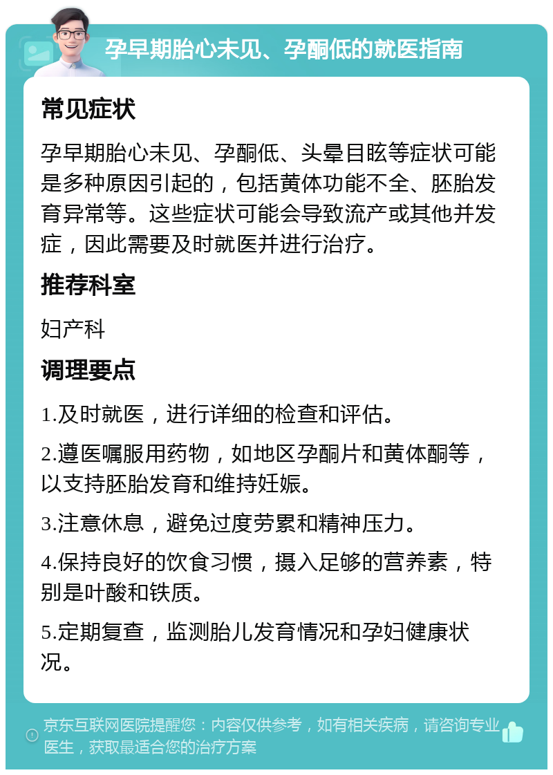 孕早期胎心未见、孕酮低的就医指南 常见症状 孕早期胎心未见、孕酮低、头晕目眩等症状可能是多种原因引起的，包括黄体功能不全、胚胎发育异常等。这些症状可能会导致流产或其他并发症，因此需要及时就医并进行治疗。 推荐科室 妇产科 调理要点 1.及时就医，进行详细的检查和评估。 2.遵医嘱服用药物，如地区孕酮片和黄体酮等，以支持胚胎发育和维持妊娠。 3.注意休息，避免过度劳累和精神压力。 4.保持良好的饮食习惯，摄入足够的营养素，特别是叶酸和铁质。 5.定期复查，监测胎儿发育情况和孕妇健康状况。