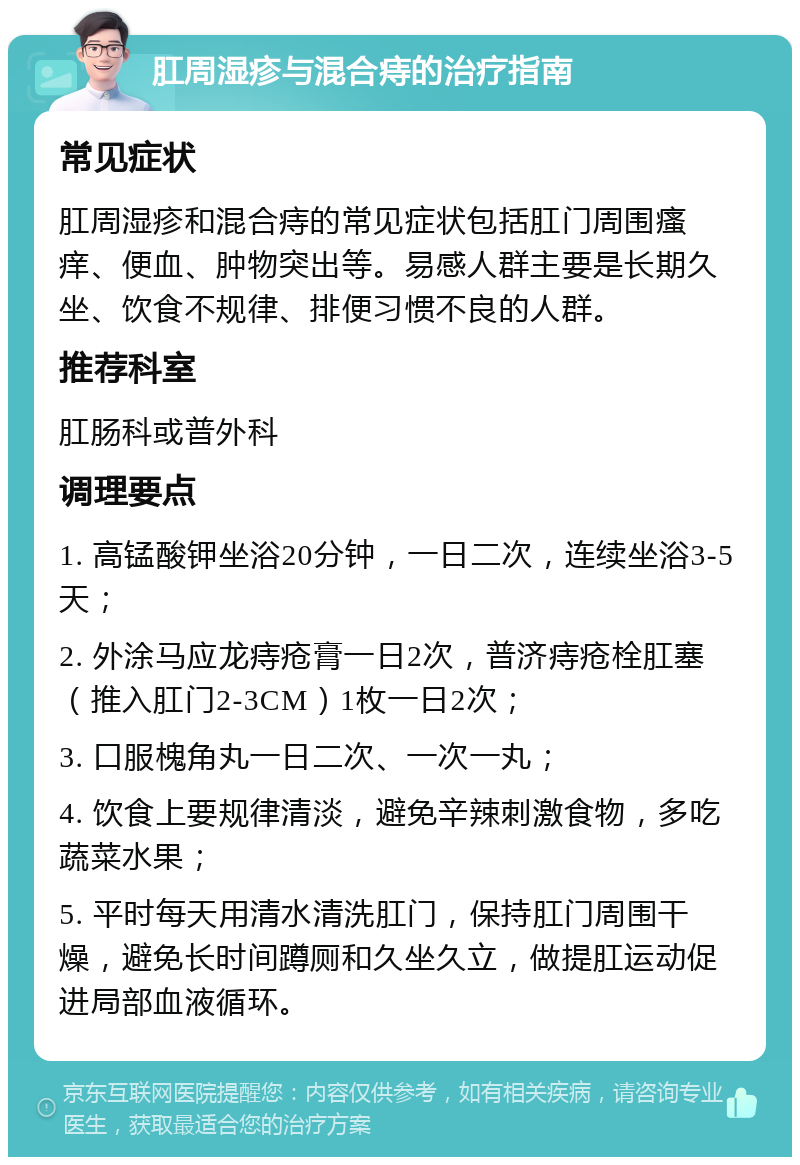 肛周湿疹与混合痔的治疗指南 常见症状 肛周湿疹和混合痔的常见症状包括肛门周围瘙痒、便血、肿物突出等。易感人群主要是长期久坐、饮食不规律、排便习惯不良的人群。 推荐科室 肛肠科或普外科 调理要点 1. 高锰酸钾坐浴20分钟，一日二次，连续坐浴3-5天； 2. 外涂马应龙痔疮膏一日2次，普济痔疮栓肛塞（推入肛门2-3CM）1枚一日2次； 3. 口服槐角丸一日二次、一次一丸； 4. 饮食上要规律清淡，避免辛辣刺激食物，多吃蔬菜水果； 5. 平时每天用清水清洗肛门，保持肛门周围干燥，避免长时间蹲厕和久坐久立，做提肛运动促进局部血液循环。